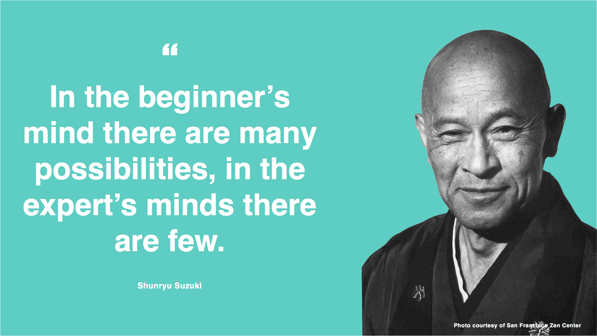"In the beginner's mind there are many possibilities, in the expert's minds there are few." - Shunryu Suzuki