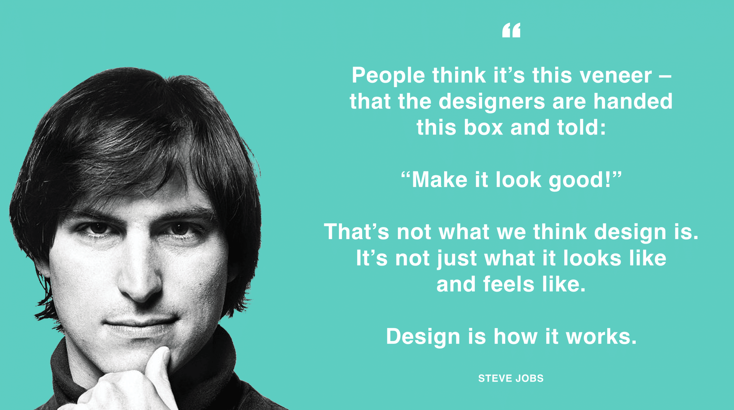 People think it's this veneer - that designers are handed this box and told: "Make it look good!" That's not what we think design is. It's not just what it looks like and feels like. Design is how it works. - Steve Jobs